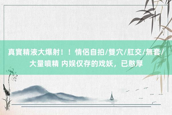 真實精液大爆射！！情侶自拍/雙穴/肛交/無套/大量噴精 内娱仅存的戏妖，已憨厚