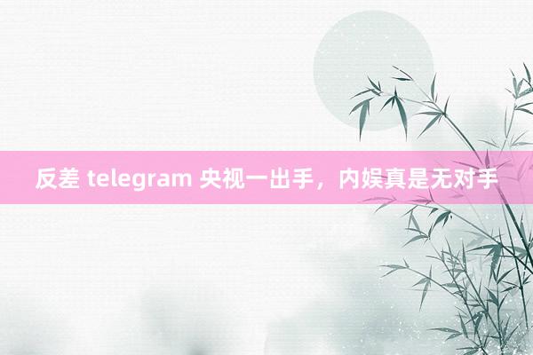 反差 telegram 央视一出手，内娱真是无对手