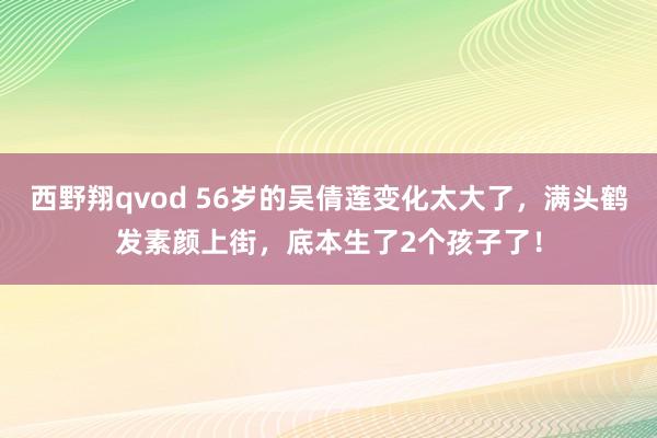 西野翔qvod 56岁的吴倩莲变化太大了，满头鹤发素颜上街，底本生了2个孩子了！