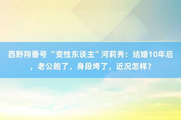 西野翔番号 “变性东谈主”河莉秀：结婚10年后，老公跑了，身段垮了，近况怎样？