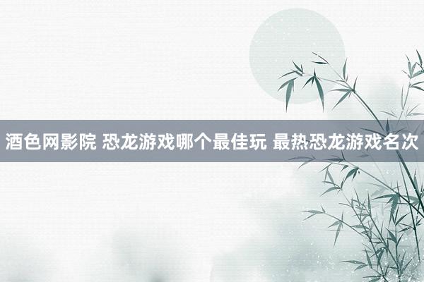 酒色网影院 恐龙游戏哪个最佳玩 最热恐龙游戏名次