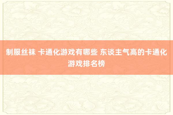 制服丝袜 卡通化游戏有哪些 东谈主气高的卡通化游戏排名榜