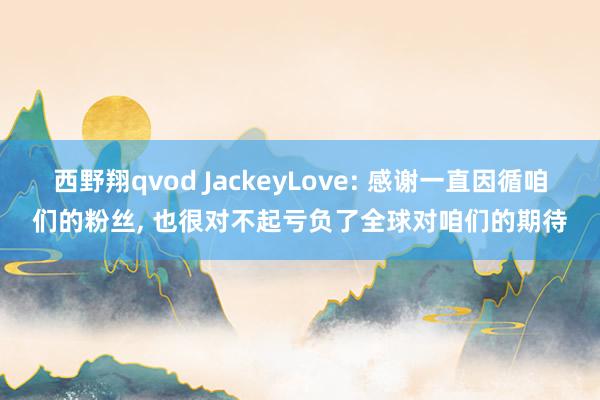 西野翔qvod JackeyLove: 感谢一直因循咱们的粉丝， 也很对不起亏负了全球对咱们的期待