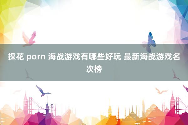 探花 porn 海战游戏有哪些好玩 最新海战游戏名次榜