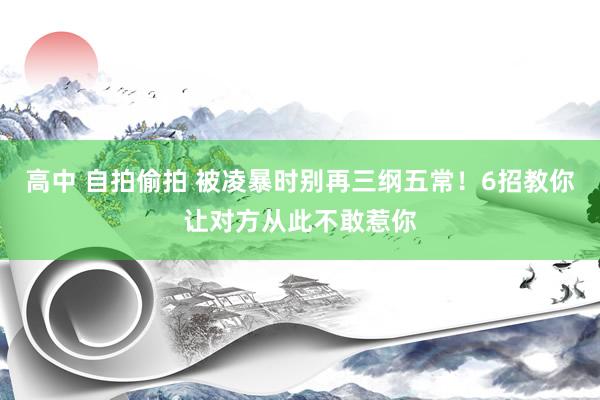 高中 自拍偷拍 被凌暴时别再三纲五常！6招教你让对方从此不敢惹你