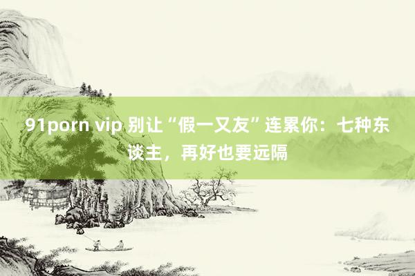 91porn vip 别让“假一又友”连累你：七种东谈主，再好也要远隔