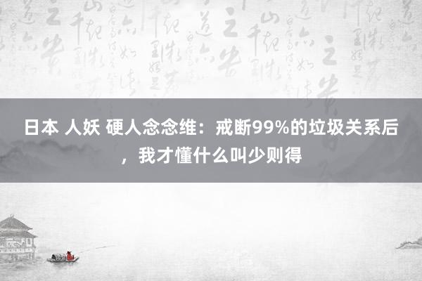 日本 人妖 硬人念念维：戒断99%的垃圾关系后，我才懂什么叫少则得