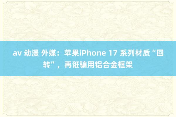 av 动漫 外媒：苹果iPhone 17 系列材质“回转”，再诳骗用铝合金框架