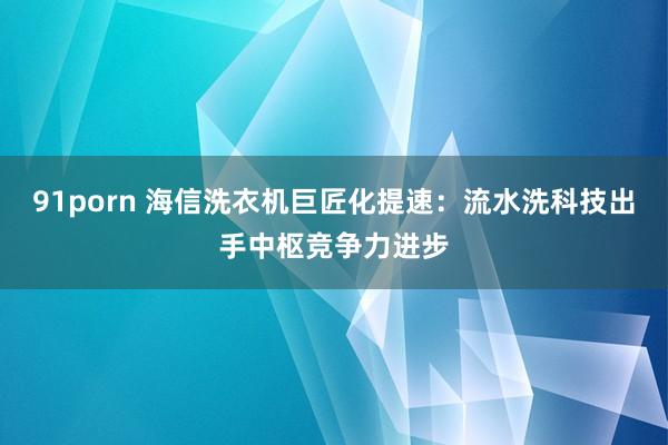 91porn 海信洗衣机巨匠化提速：流水洗科技出手中枢竞争力进步