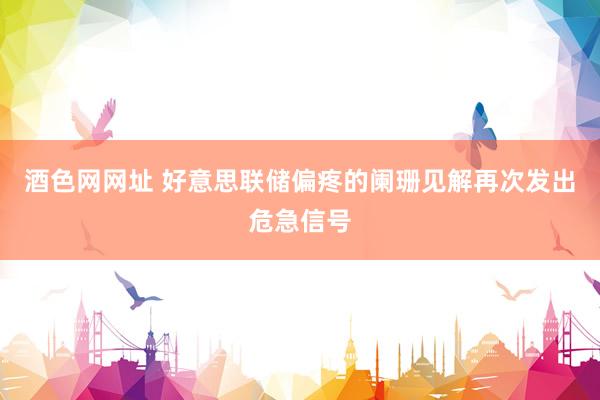 酒色网网址 好意思联储偏疼的阑珊见解再次发出危急信号