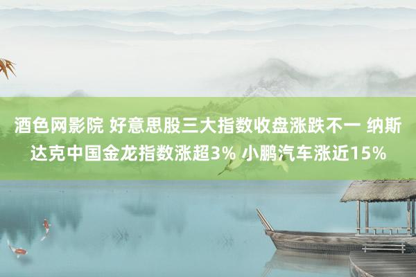酒色网影院 好意思股三大指数收盘涨跌不一 纳斯达克中国金龙指数涨超3% 小鹏汽车涨近15%