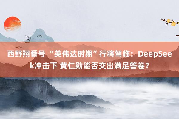西野翔番号 “英伟达时期”行将驾临：DeepSeek冲击下 黄仁勋能否交出满足答卷？