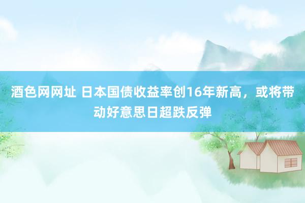 酒色网网址 日本国债收益率创16年新高，或将带动好意思日超跌反弹