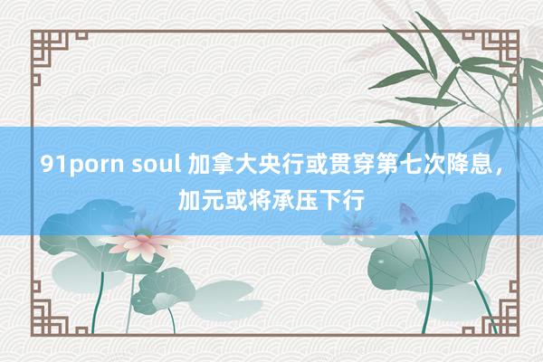 91porn soul 加拿大央行或贯穿第七次降息，加元或将承压下行