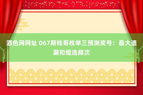 酒色网网址 067期钱哥枚举三预测奖号：最大遗漏和组选频次