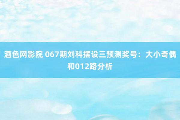 酒色网影院 067期刘科摆设三预测奖号：大小奇偶和012路分析