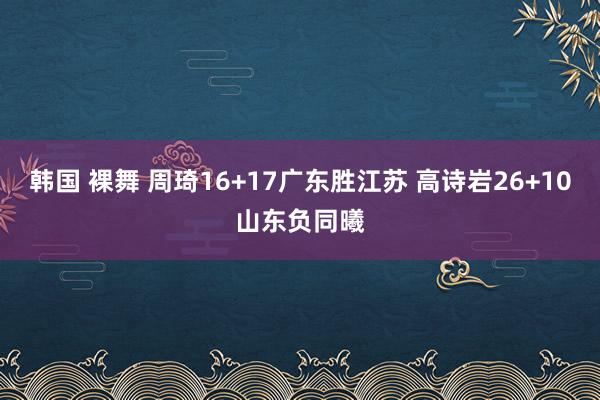 韩国 裸舞 周琦16+17广东胜江苏 高诗岩26+10山东负同曦