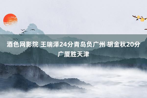 酒色网影院 王瑞泽24分青岛负广州 胡金秋20分广厦胜天津