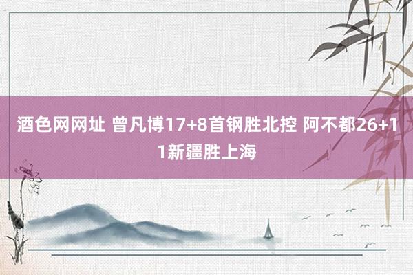 酒色网网址 曾凡博17+8首钢胜北控 阿不都26+11新疆胜上海