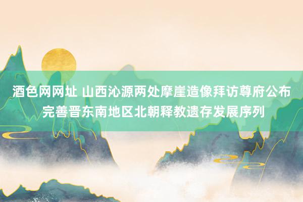 酒色网网址 山西沁源两处摩崖造像拜访尊府公布 完善晋东南地区北朝释教遗存发展序列