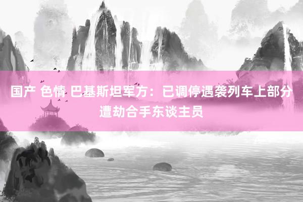 国产 色情 巴基斯坦军方：已调停遇袭列车上部分遭劫合手东谈主员
