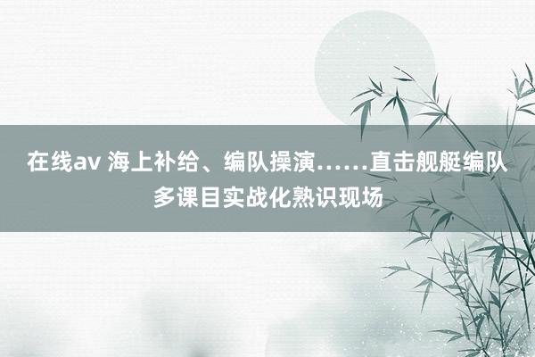 在线av 海上补给、编队操演……直击舰艇编队多课目实战化熟识现场