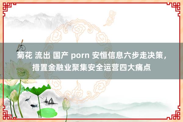 菊花 流出 国产 porn 安恒信息六步走决策，措置金融业聚集安全运营四大痛点