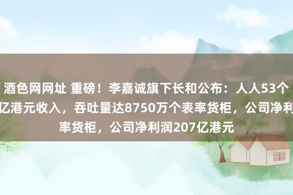 酒色网网址 重磅！李嘉诚旗下长和公布：人人53个口岸孝顺453亿港元收入，吞吐量达8750万个表率货柜，公司净利润207亿港元