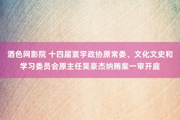 酒色网影院 十四届寰宇政协原常委、文化文史和学习委员会原主任吴豪杰纳贿案一审开庭