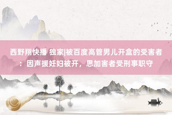 西野翔快播 独家|被百度高管男儿开盒的受害者：因声援妊妇被开，思加害者受刑事职守