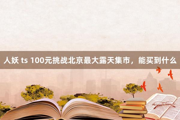 人妖 ts 100元挑战北京最大露天集市，能买到什么