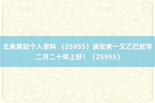 北条麻妃个人资料 （25955）请安亲一又乙巳蛇年二月二十早上好！（25955）
