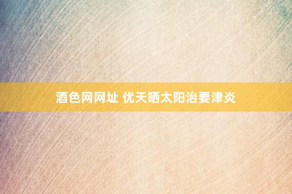 酒色网网址 优天晒太阳治要津炎