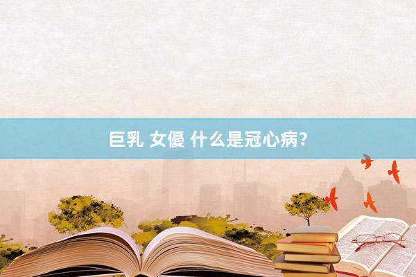 巨乳 女優 什么是冠心病？