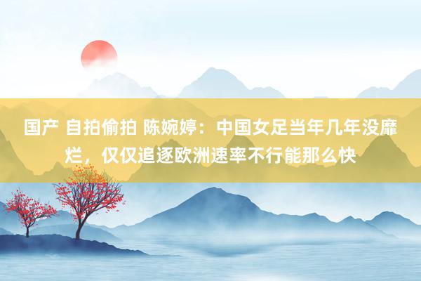 国产 自拍偷拍 陈婉婷：中国女足当年几年没靡烂，仅仅追逐欧洲速率不行能那么快
