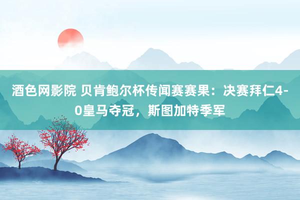 酒色网影院 贝肯鲍尔杯传闻赛赛果：决赛拜仁4-0皇马夺冠，斯图加特季军