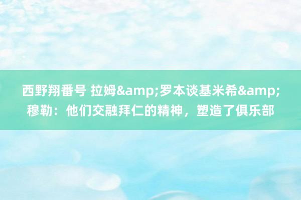 西野翔番号 拉姆&罗本谈基米希&穆勒：他们交融拜仁的精神，塑造了俱乐部