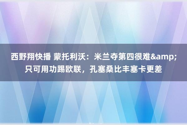 西野翔快播 蒙托利沃：米兰夺第四很难&只可用功踢欧联，孔塞桑比丰塞卡更差