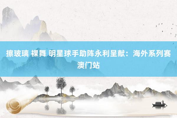 擦玻璃 裸舞 明星球手助阵永利呈献：海外系列赛澳门站