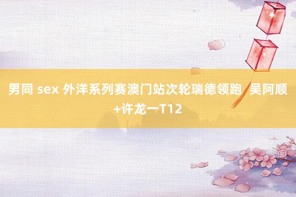 男同 sex 外洋系列赛澳门站次轮瑞德领跑  吴阿顺+许龙一T12