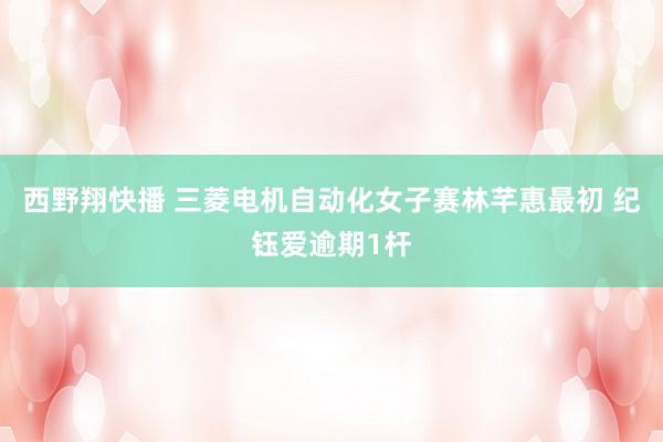 西野翔快播 三菱电机自动化女子赛林芊惠最初 纪钰爱逾期1杆