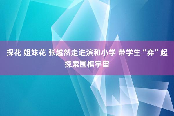 探花 姐妹花 张越然走进滨和小学 带学生“弈”起探索围棋宇宙