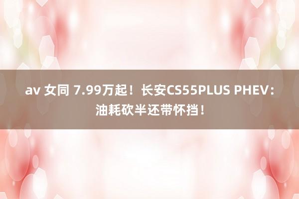 av 女同 7.99万起!长安CS55PLUS PHEV:油耗砍半还带怀挡!