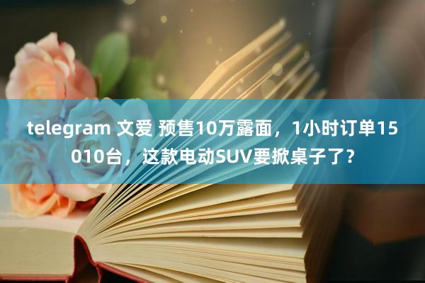 telegram 文爱 预售10万露面，1小时订单15010台，这款电动SUV要掀桌子了？