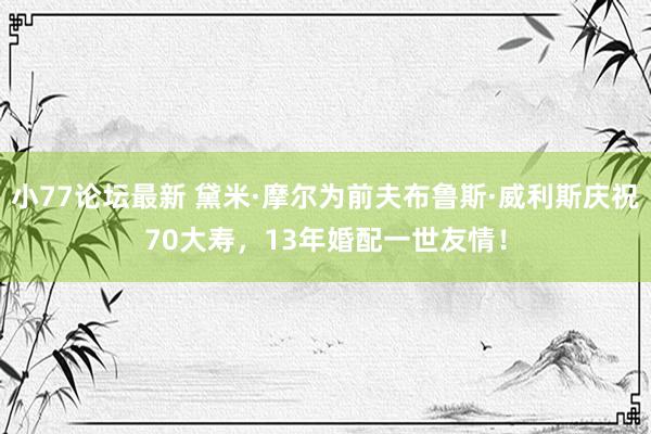 小77论坛最新 黛米·摩尔为前夫布鲁斯·威利斯庆祝70大寿，13年婚配一世友情！