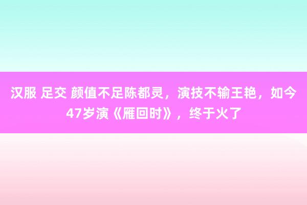 汉服 足交 颜值不足陈都灵，演技不输王艳，如今47岁演《雁回时》，终于火了