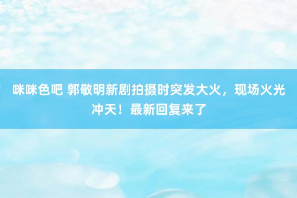 咪咪色吧 郭敬明新剧拍摄时突发大火，现场火光冲天！最新回复来了
