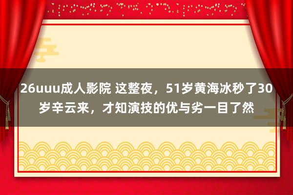 26uuu成人影院 这整夜，51岁黄海冰秒了30岁辛云来，才知演技的优与劣一目了然