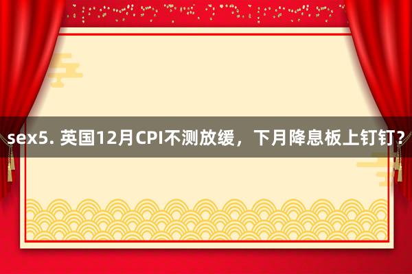 sex5. 英国12月CPI不测放缓，下月降息板上钉钉？