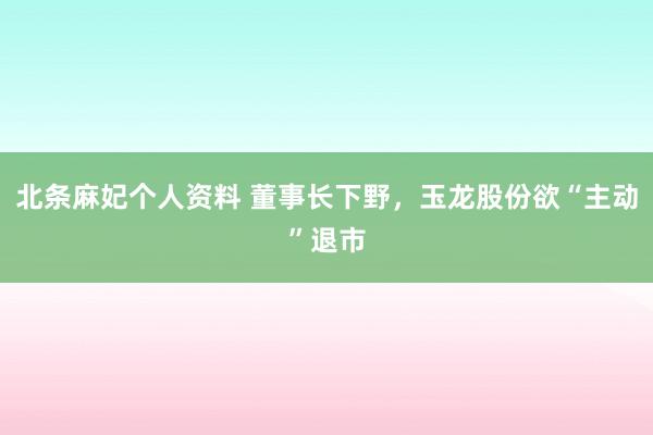 北条麻妃个人资料 董事长下野，玉龙股份欲“主动”退市